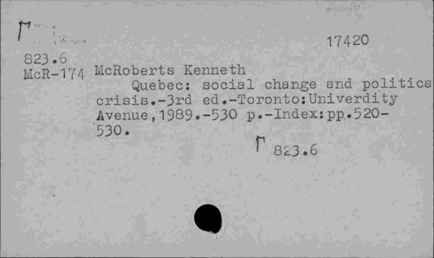 ﻿17420
823.6
McR-174 McRoberts Kenneth
Quebec: social change and politica crisis.-3rd ed.-Toronto:Univerdity Avenue,1989.-530 p.-Index:pp.520-'530.
r
823.6